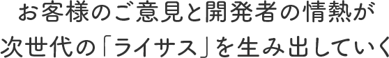 お客様のご意見と開発者の情熱が次世代の「ライサス」を生み出していく